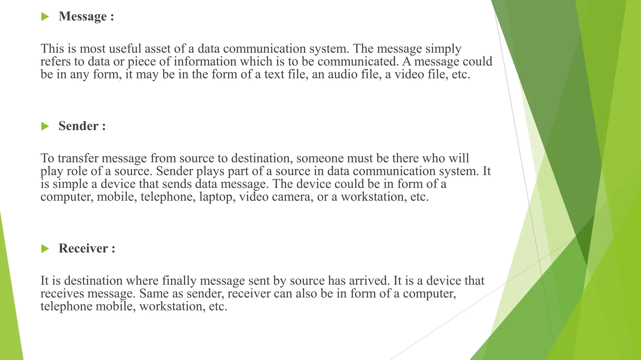 Message :
This is most useful asset of a data communication system. The message simply
refers to data or piece of information which is to be communicated. A message could
be in any form, it may be in the form of a text file, an audio file, a video file, etc.
 Sender :
To transfer message from source to destination, someone must be there who will
play role of a source. Sender plays part of a source in data communication system. It
is simple a device that sends data message. The device could be in form of a
computer, mobile, telephone, laptop, video camera, or a workstation, etc.
 Receiver :
It is destination where finally message sent by source has arrived. It is a device that
receives message. Same as sender, receiver can also be in form of a computer,
telephone mobile, workstation, etc.
 