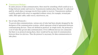  Transmission Medium :
In entire process of data communication, there must be something which could act as a
bridge between sender and receiver, Transmission medium plays that part. It is physical
path by which data or message travels from sender to receiver. Transmission medium
could be guided (with wires) or unguided (without wires), for example, twisted pair
cable, fiber optic cable, radio waves, microwaves, etc.
 Set of rules (Protocol) :
To govern data communications, various sets of rules had been already designed by the
designers of the communication systems, which represent a kind of agreement between
communicating devices. These are defined as protocol. In simple terms, the protocol is
a set of rules that govern data communication. If two different devices are connected
but there is no protocol among them, there would not be any kind of communication
between those two devices. Thus the protocol is necessary for data communication to
take place.
 