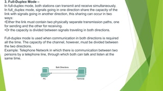 3. Full-Duplex Mode –
In full-duplex mode, both stations can transmit and receive simultaneously.
In full_duplex mode, signals going in one direction share the capacity of the
link with signals going in another direction, this sharing can occur in two
ways:
•Either the link must contain two physically separate transmission paths, one
for sending and the other for receiving.
•Or the capacity is divided between signals traveling in both directions.
Full-duplex mode is used when communication in both directions is required
all the time. The capacity of the channel, however, must be divided between
the two directions.
Example: Telephone Network in which there is communication between two
persons by a telephone line, through which both can talk and listen at the
same time.
 