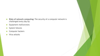  Risks of network computing: The security of a computer network is
challenged every day by:
 Equipment malfunctions
 System failures
 Computer hackers
 Virus attacks
 