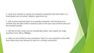 1. Local area network is a group of computers connected with each other in a
small places such as school, hospital, apartment etc.
2. LAN is secure because there is no outside connection with the local area
network thus the data which is shared is safe on the local area network and can’t
be accessed outside.
3. LAN due to their small size are considerably faster, their speed can range
anywhere from 100 to 100Mbps.
4. LANs are not limited to wire connection, there is a new evolution to the LANs
that allows local area network to work on a wireless connection.
 