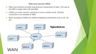 Wide area network (WAN)
 Wide area network provides long distance transmission of data. The size of
the WAN is larger than LAN and MAN.
 A WAN can cover country, continent or even a whole world. Internet
connection is an example of WAN.
 Other examples of WAN are mobile broadband connections such as 3G, 4G
etc.
 