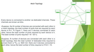 Mesh Topology
Every device is connected to another via dedicated channels. These
channels are known as links.
•Suppose, the N number of devices are connected with each other in
a mesh topology, the total number of ports that are required by each
device is N-1. In Figure 1, there are 5 devices connected to each
other, hence the total number of ports required by each device is 4.
The total number of ports required = N * (N-1).
•Suppose, N number of devices are connected with each other in a
mesh topology, then the total number of dedicated links required to
connect them is NC2 i.e. N(N-1)/2. there are 5 devices connected to
each other, hence the total number of links required is 5*4/2 = 10.
 