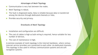 Advantages of Mesh Topology
 Communication is very fast between the nodes.
 Mesh Topology is robust.
 The fault is diagnosed easily. Data is reliable because data is transferred
among the devices through dedicated channels or links.
 Provides security and privacy.
Drawbacks of Mesh Topology
 Installation and configuration are difficult.
 The cost of cables is high as bulk wiring is required, hence suitable for less
number of devices.
 The cost of maintenance is high.
A common example of mesh topology is the internet backbone, where various
internet service providers are connected to each other via dedicated channels.
This topology is also used in military communication systems and aircraft
navigation systems.
 