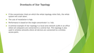 Drawbacks of Star Topology
 If the concentrator (hub) on which the whole topology relies fails, the whole
system will crash down.
 The cost of installation is high.
 Performance is based on the single concentrator i.e. hub.
 A common example of star topology is a local area network (LAN) in an office
where all computers are connected to a central hub. This topology is also
used in wireless networks where all devices are connected to a wireless
access point.
 
