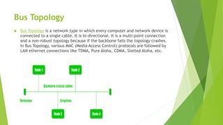 Bus Topology
 Bus Topology is a network type in which every computer and network device is
connected to a single cable. It is bi-directional. It is a multi-point connection
and a non-robust topology because if the backbone fails the topology crashes.
In Bus Topology, various MAC (Media Access Control) protocols are followed by
LAN ethernet connections like TDMA, Pure Aloha, CDMA, Slotted Aloha, etc.
 