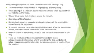 A ring topology comprises 4 stations connected with each forming a ring.
 The most common access method of ring topology is token passing.
 Token passing: It is a network access method in which a token is passed from
one node to another node.
 Token: It is a frame that circulates around the network.
 Operations of Ring Topology
 One station is known as a monitor station which takes all the responsibility
for performing the operations.
 To transmit the data, the station has to hold the token. After the transmission
is done, the token is to be released for other stations to use.
 When no station is transmitting the data, then the token will circulate in the
ring.
 There are two types of token release techniques: Early token
release releases the token just after transmitting the data and Delayed
token release releases the token after the acknowledgment is received from
the receiver.
 