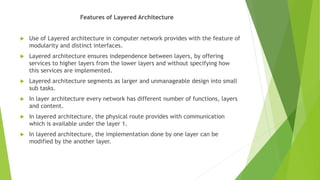 Features of Layered Architecture
 Use of Layered architecture in computer network provides with the feature of
modularity and distinct interfaces.
 Layered architecture ensures independence between layers, by offering
services to higher layers from the lower layers and without specifying how
this services are implemented.
 Layered architecture segments as larger and unmanageable design into small
sub tasks.
 In layer architecture every network has different number of functions, layers
and content.
 In layered architecture, the physical route provides with communication
which is available under the layer 1.
 In layered architecture, the implementation done by one layer can be
modified by the another layer.
 