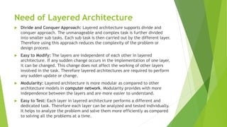 Need of Layered Architecture
 Divide and Conquer Approach: Layered architecture supports divide and
conquer approach. The unmanageable and complex task is further divided
into smaller sub tasks. Each sub task is then carried out by the different layer.
Therefore using this approach reduces the complexity of the problem or
design process.
 Easy to Modify: The layers are independent of each other in layered
architecture. If any sudden change occurs in the implementation of one layer,
it can be changed. This change does not affect the working of other layers
involved in the task. Therefore layered architectures are required to perform
any sudden update or change.
 Modularity: Layered architecture is more modular as compared to other
architecture models in computer network. Modularity provides with more
independence between the layers and are more easier to understand.
 Easy to Test: Each layer in layered architecture performs a different and
dedicated task. Therefore each layer can be analyzed and tested individually.
It helps to analyze the problem and solve them more efficiently as compared
to solving all the problems at a time.
 