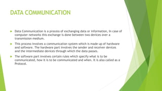 DATA COMMUNICATION
 Data Communication is a process of exchanging data or information, In case of
computer networks this exchange is done between two devices over a
transmission medium.
 This process involves a communication system which is made up of hardware
and software. The hardware part involves the sender and receiver devices
and the intermediate devices through which the data passes.
 The software part involves certain rules which specify what is to be
communicated, how it is to be communicated and when. It is also called as a
Protocol.
 