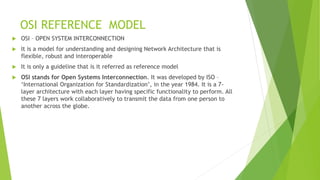 OSI REFERENCE MODEL
 OSI – OPEN SYSTEM INTERCONNECTION
 It is a model for understanding and designing Network Architecture that is
flexible, robust and interoperable
 It is only a guideline that is it referred as reference model
 OSI stands for Open Systems Interconnection. It was developed by ISO –
‘International Organization for Standardization’, in the year 1984. It is a 7-
layer architecture with each layer having specific functionality to perform. All
these 7 layers work collaboratively to transmit the data from one person to
another across the globe.
 