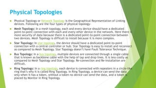 Physical Topologies
 Physical Topology or Network Topology is the Geographical Representation of Linking
devices. Following are the four types of physical topology-
 Mesh Topology: In a mesh topology, each and every device should have a dedicated
point-to-point connection with each and every other device in the network. Here there is
more security of data because there is a dedicated point-to-point connection between
two devices. Mesh Topology is difficult to install because it is more complex.
 Star Topology: In star topology, the device should have a dedicated point-to-point
connection with a central controller or hub. Star Topology is easy to install and reconnect
as compared to Mesh Topology. Star Topology doesn’t have Fault Tolerance Technique.
 Bus Topology: In a bus topology, multiple devices are connected through a single cable
that is known as backbone cable with the help of tap and drop lines. It is less costly as
compared to Mesh Topology and Star Topology. Re-connection and Re-installation are
difficult.
 Ring Topology: In a ring topology, each device is connected with repeaters in a circle-like
ring that’s why it is called Ring Topology. In Ring Topology, a device can send the data
only when it has a token, without a token no device can send the data, and a token is
placed by Monitor in Ring Topology.
 