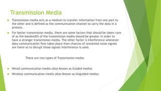 Transmission Media
 Transmission media acts as a medium to transfer information from one part to
the other and is defined as the communication channel to carry the data in a
process.
 For better transmission media, there are some factors that should be taken care
of as the bandwidth of the transmission media should be greater in order to
have a stronger transmission media. The other factor is Interference whenever
data communication flow takes place then chances of unwanted noise signals
are there so to disrupt those signals interference is used.
There are two types of Transmission media:
 Wired communication media (Also Known as Guided media)
 Wireless communication media (Also Known as Unguided media)
 