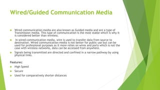 Wired/Guided Communication Media
 Wired communication media are also known as Guided media and are a type of
Transmission media. This type of communication is the most stable which is why it
is considered better than wireless.
 In wired communication media, wire is used to transfer data from source to
destination. Wired communication media is not better for public use but can be
used for professional purposes as it more relies on wires and ports which is not the
case with wireless networks, data can be accessed from anywhere.
 Signals being transmitted are directed and confined in a narrow pathway by using
physical links.
Features:
 High Speed
 Secure
 Used for comparatively shorter distances
 