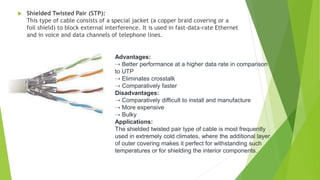  Shielded Twisted Pair (STP):
This type of cable consists of a special jacket (a copper braid covering or a
foil shield) to block external interference. It is used in fast-data-rate Ethernet
and in voice and data channels of telephone lines.
Advantages:
⇢ Better performance at a higher data rate in comparison
to UTP
⇢ Eliminates crosstalk
⇢ Comparatively faster
Disadvantages:
⇢ Comparatively difficult to install and manufacture
⇢ More expensive
⇢ Bulky
Applications:
The shielded twisted pair type of cable is most frequently
used in extremely cold climates, where the additional layer
of outer covering makes it perfect for withstanding such
temperatures or for shielding the interior components.
 
