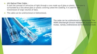  (iii) Optical Fiber Cable –
It uses the concept of refraction of light through a core made up of glass or plastic. The core is
surrounded by a less dense glass or plastic covering called the cladding. It is used for the
transmission of large volumes of data.
 The cable can be unidirectional or bidirectional.
The cable can be unidirectional or bidirectional. The
WDM (Wavelength Division Multiplexer) supports two
modes, namely unidirectional and bidirectional mode
 