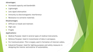 Advantages:
 Increased capacity and bandwidth
 Lightweight
 Less signal attenuation
 Immunity to electromagnetic interference
 Resistance to corrosive materials
Disadvantages:
 Difficult to install and maintain
 High cost
 Fragile
Applications:
 Medical Purpose: Used in several types of medical instruments.
 Defence Purpose: Used in transmission of data in aerospace.
 For Communication: This is largely used in formation of internet cables.
 Industrial Purpose: Used for lighting purposes and safety measures in
designing the interior and exterior of automobiles.
 