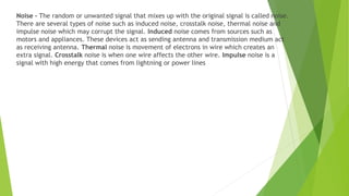 Noise – The random or unwanted signal that mixes up with the original signal is called noise.
There are several types of noise such as induced noise, crosstalk noise, thermal noise and
impulse noise which may corrupt the signal. Induced noise comes from sources such as
motors and appliances. These devices act as sending antenna and transmission medium act
as receiving antenna. Thermal noise is movement of electrons in wire which creates an
extra signal. Crosstalk noise is when one wire affects the other wire. Impulse noise is a
signal with high energy that comes from lightning or power lines
 