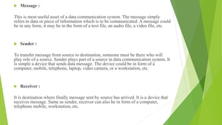  Message :
This is most useful asset of a data communication system. The message simply
refers to data or piece of information which is to be communicated. A message could
be in any form, it may be in the form of a text file, an audio file, a video file, etc.
 Sender :
To transfer message from source to destination, someone must be there who will
play role of a source. Sender plays part of a source in data communication system. It
is simple a device that sends data message. The device could be in form of a
computer, mobile, telephone, laptop, video camera, or a workstation, etc.
 Receiver :
It is destination where finally message sent by source has arrived. It is a device that
receives message. Same as sender, receiver can also be in form of a computer,
telephone mobile, workstation, etc.
 