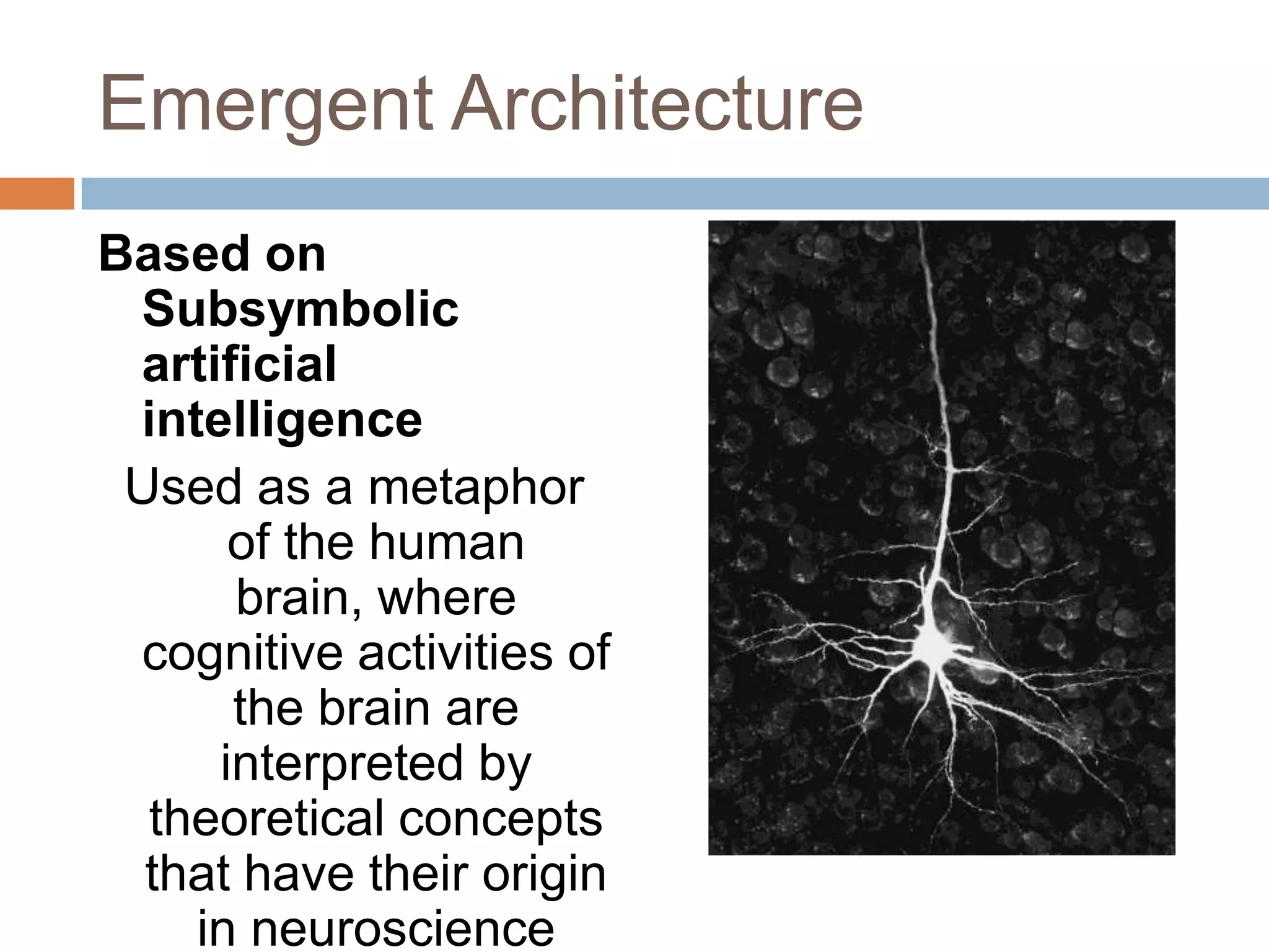 Emergent ArchitectureBased on Subsymbolic artificial intelligenceUsed as a metaphor of the human brain, where cognitive activities of the brain are interpreted by theoretical concepts that have their origin in neuroscience