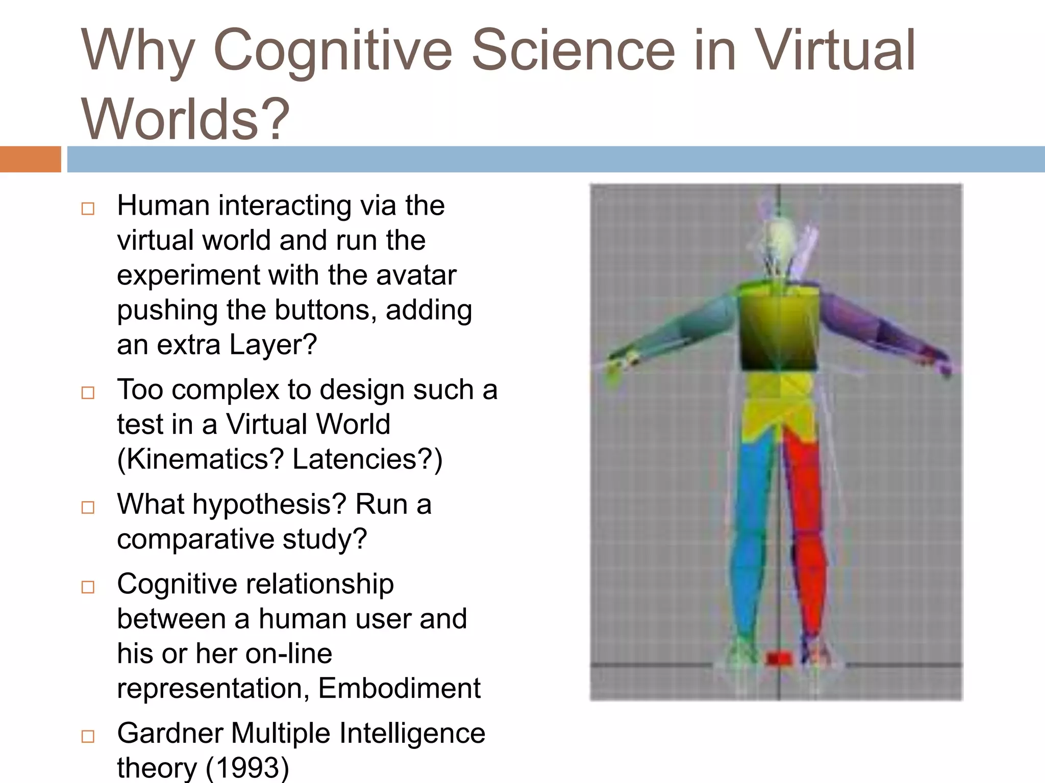 Why Cognitive Science in Virtual Worlds?Human interacting via the virtual world and run the experiment with the avatar pushing the buttons, adding an extra Layer?Too complex to design such a test in a Virtual World (Kinematics? Latencies?)What hypothesis? Run a comparative study?Cognitive relationship between a human user and his or her on-line representation, EmbodimentGardner Multiple Intelligence theory (1993)
