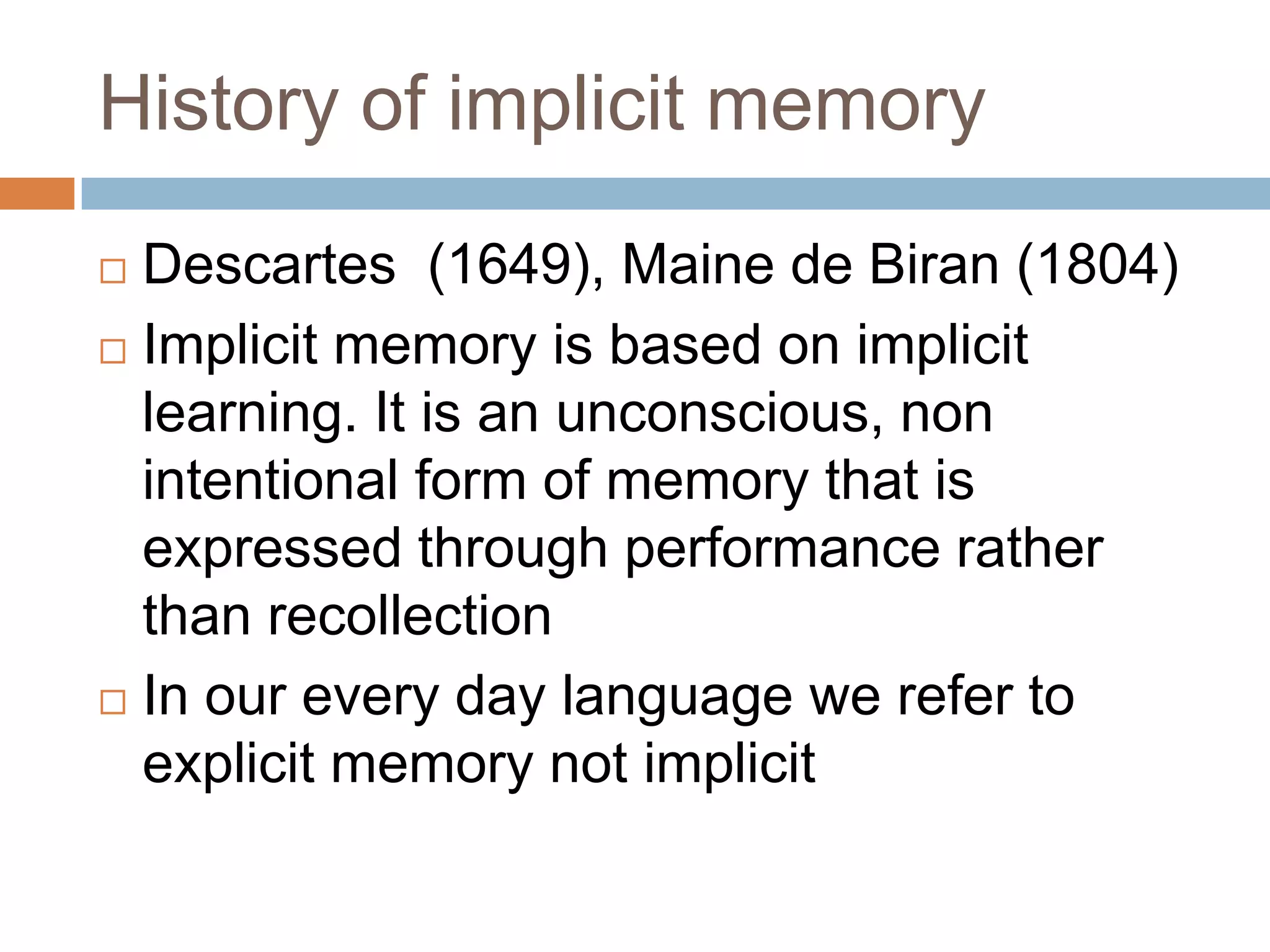 History of implicit memoryDescartes  (1649), Maine de Biran (1804)Implicit memory is based on implicit learning. It is an unconscious, non intentional form of memory that is expressed through performance rather than recollectionIn our every day language we refer to explicit memory not implicit 