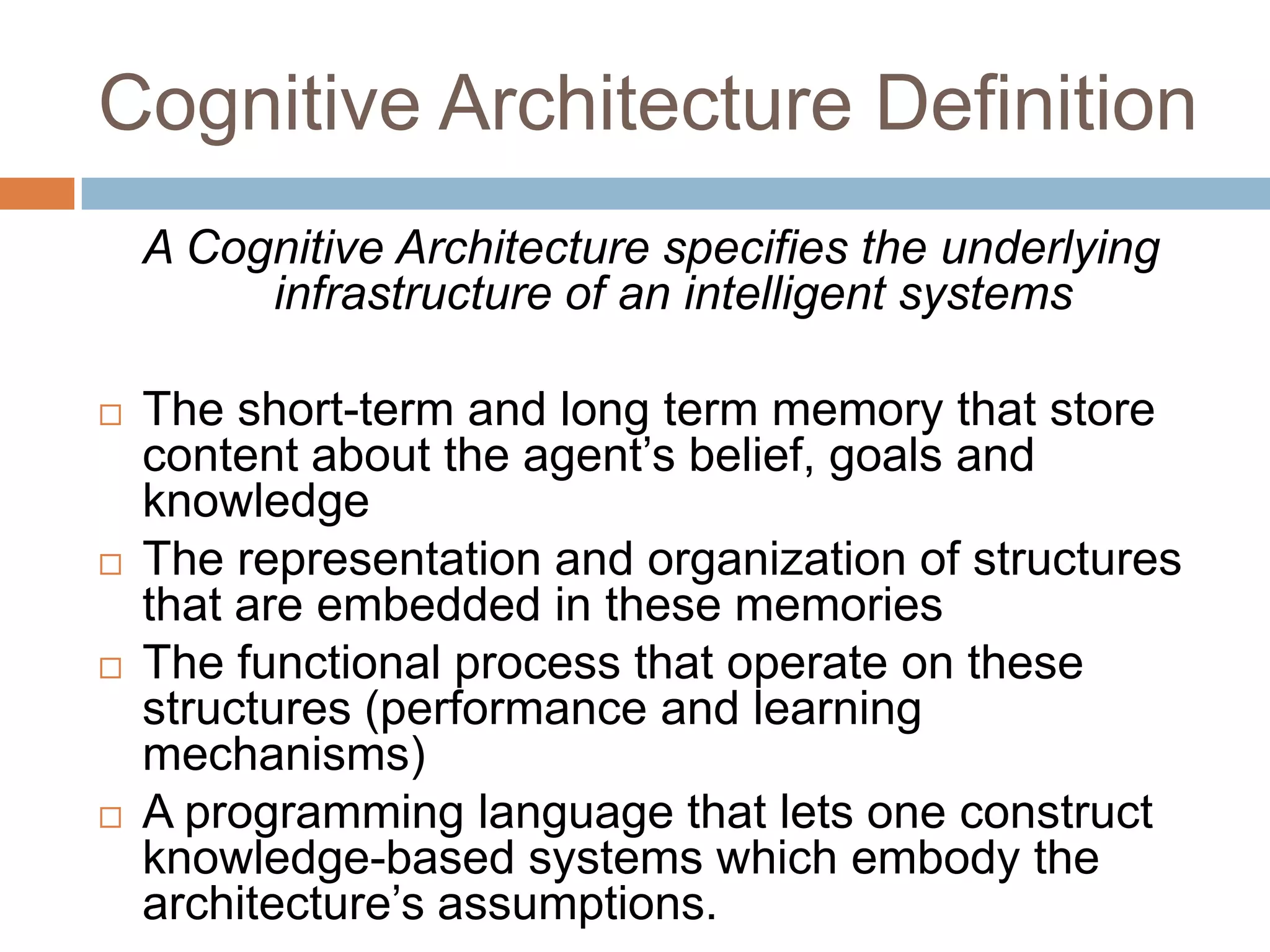 Cognitive Architecture DefinitionA Cognitive Architecture specifies the underlying infrastructure of an intelligent systemsThe short-term and long term memory that store content about the agent’s belief, goals and knowledgeThe representation and organization of structures that are embedded in these memoriesThe functional process that operate on these structures (performance and learning mechanisms)A programming language that lets one construct knowledge-based systems which embody the architecture’s assumptions.
