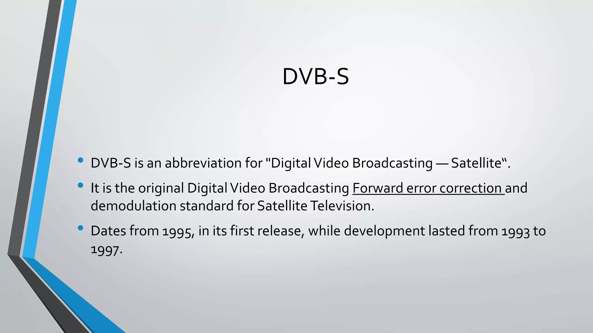 DVB-S
• DVB-S is an abbreviation for "DigitalVideo Broadcasting — Satellite“.
• It is the original DigitalVideo Broadcasting Forward error correction and
demodulation standard for Satellite Television.
• Dates from 1995, in its first release, while development lasted from 1993 to
1997.
 