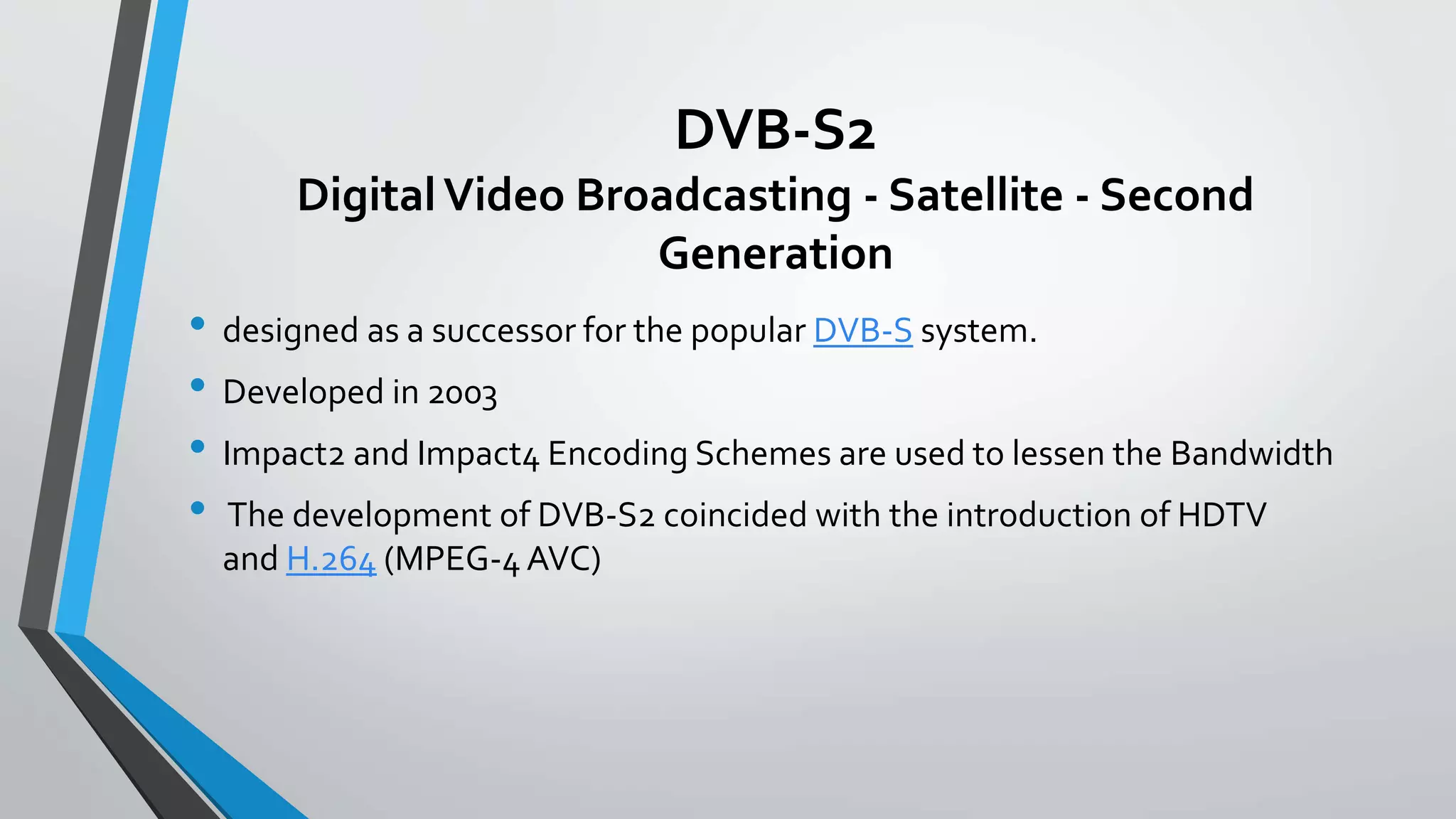 DVB-S2
DigitalVideo Broadcasting - Satellite - Second
Generation
• designed as a successor for the popular DVB-S system.
• Developed in 2003
• Impact2 and Impact4 Encoding Schemes are used to lessen the Bandwidth
• The development of DVB-S2 coincided with the introduction of HDTV
and H.264 (MPEG-4 AVC)
 