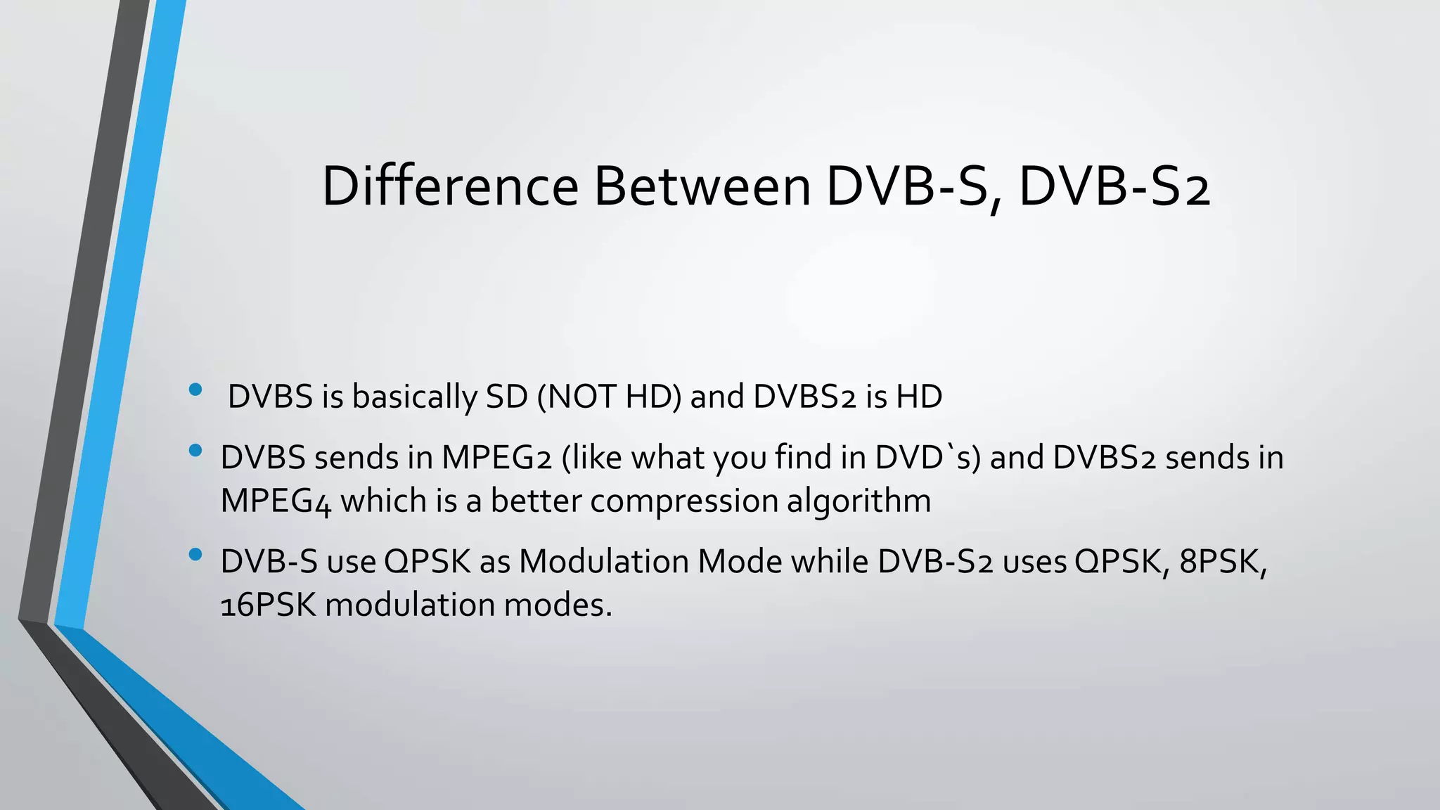 Difference Between DVB-S, DVB-S2
• DVBS is basically SD (NOT HD) and DVBS2 is HD
• DVBS sends in MPEG2 (like what you find in DVD`s) and DVBS2 sends in
MPEG4 which is a better compression algorithm
• DVB-S use QPSK as Modulation Mode while DVB-S2 uses QPSK, 8PSK,
16PSK modulation modes.
 