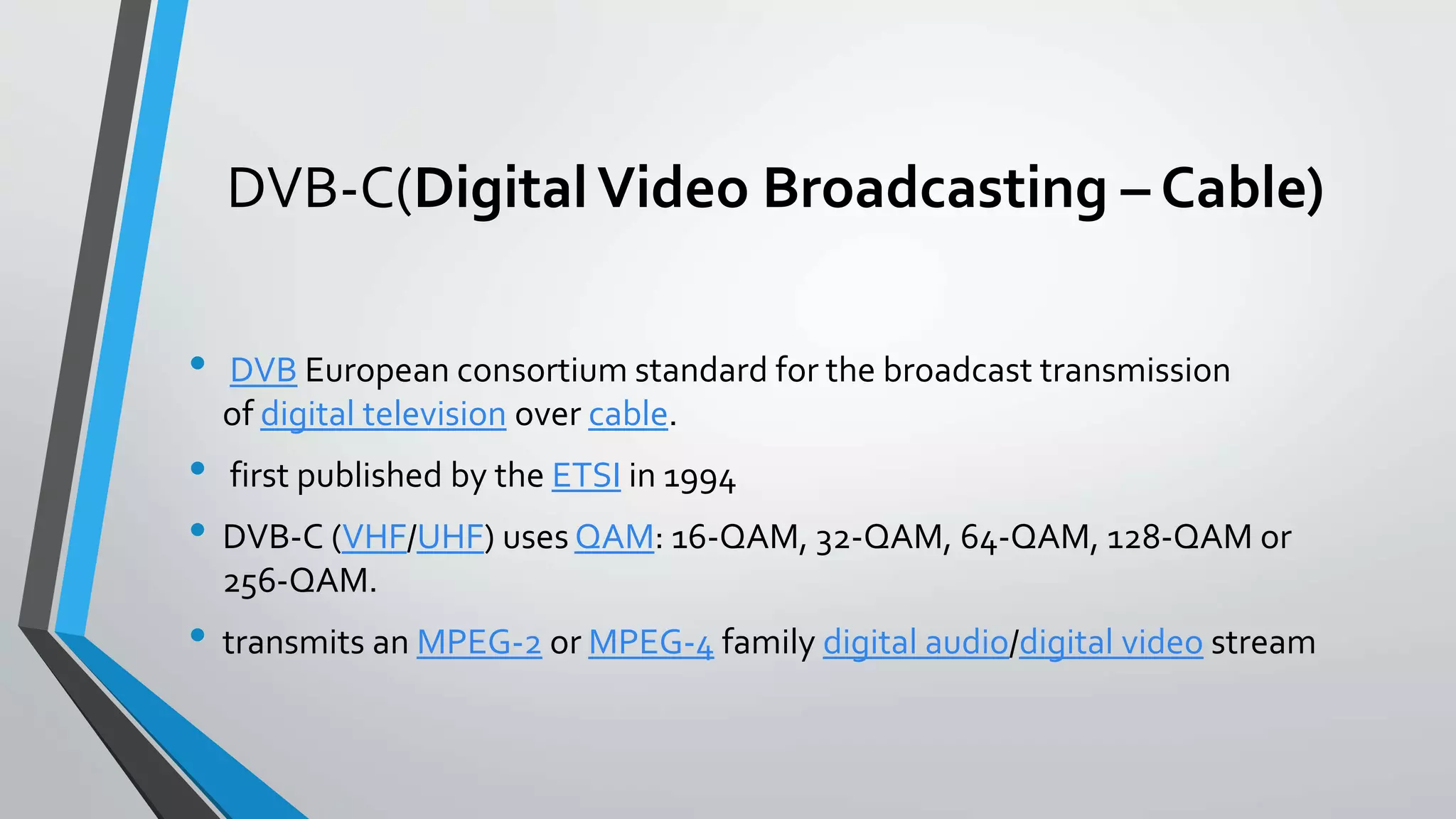 DVB-C(DigitalVideo Broadcasting – Cable)
• DVB European consortium standard for the broadcast transmission
of digital television over cable.
• first published by the ETSI in 1994
• DVB-C (VHF/UHF) uses QAM: 16-QAM, 32-QAM, 64-QAM, 128-QAM or
256-QAM.
• transmits an MPEG-2 or MPEG-4 family digital audio/digital video stream
 