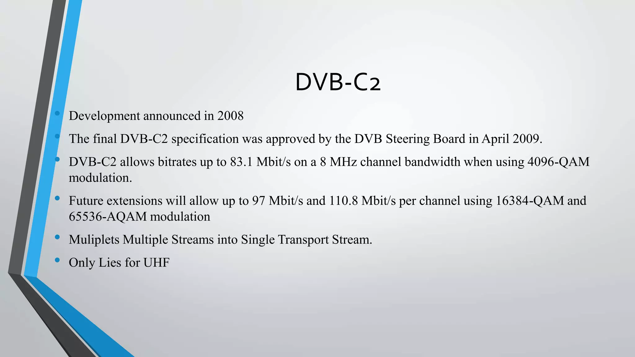 DVB-C2
• Development announced in 2008
• The final DVB-C2 specification was approved by the DVB Steering Board in April 2009.
• DVB-C2 allows bitrates up to 83.1 Mbit/s on a 8 MHz channel bandwidth when using 4096-QAM
modulation.
• Future extensions will allow up to 97 Mbit/s and 110.8 Mbit/s per channel using 16384-QAM and
65536-AQAM modulation
• Muliplets Multiple Streams into Single Transport Stream.
• Only Lies for UHF
 