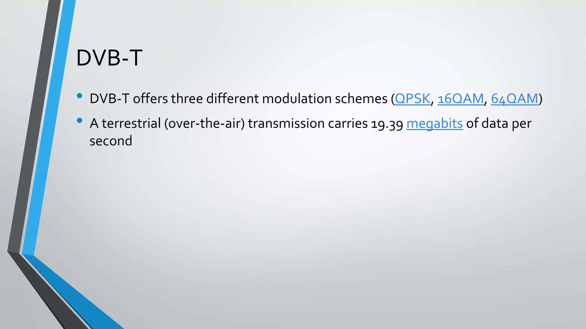 DVB-T
• DVB-T offers three different modulation schemes (QPSK, 16QAM, 64QAM)
• A terrestrial (over-the-air) transmission carries 19.39 megabits of data per
second
 