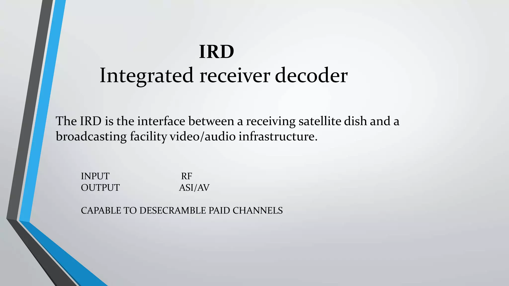 The IRD is the interface between a receiving satellite dish and a
broadcasting facility video/audio infrastructure.
Integrated receiver decoder
INPUT RF
OUTPUT ASI/AV
CAPABLE TO DESECRAMBLE PAID CHANNELS
IRD
 