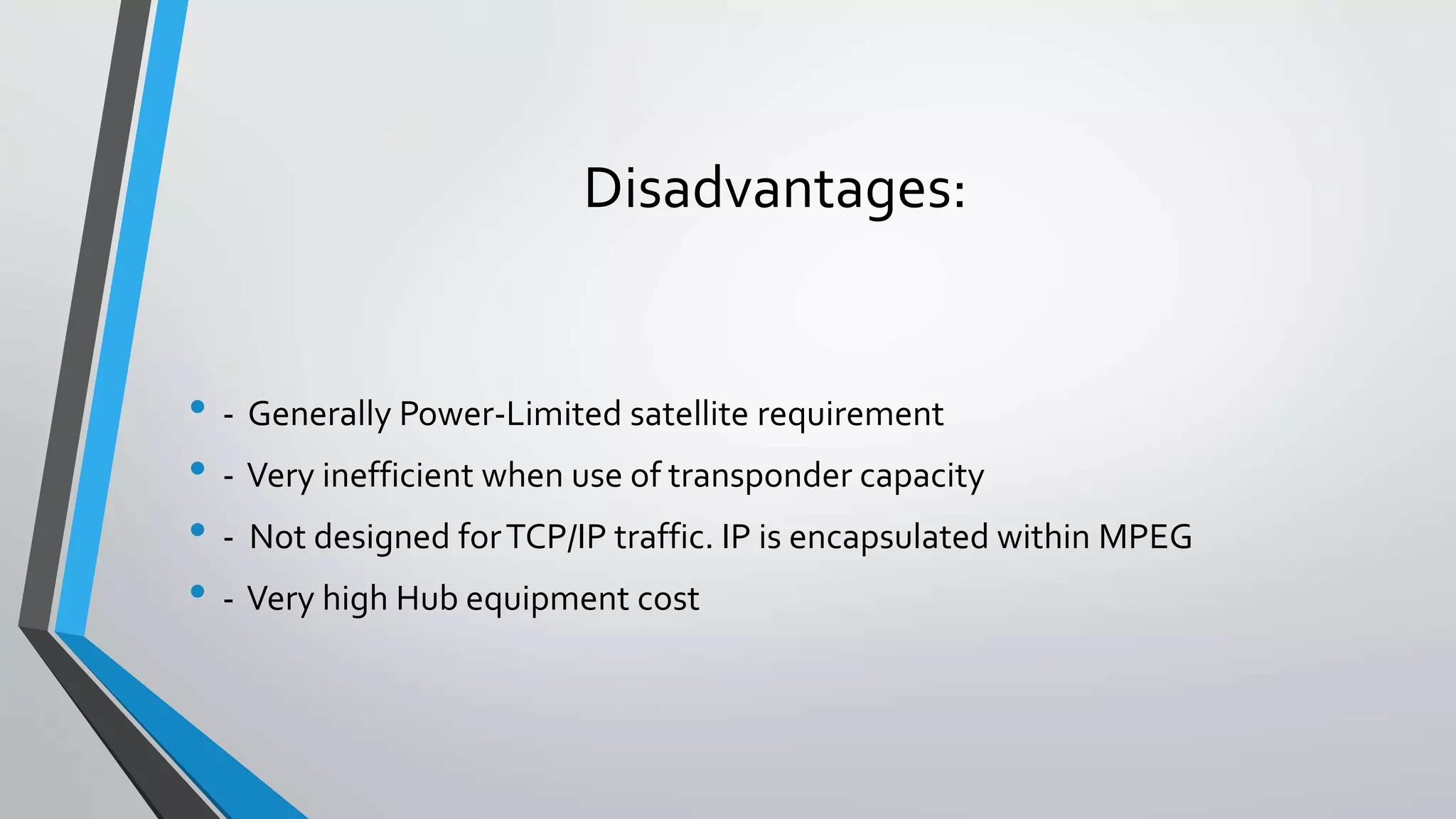 Disadvantages:
• - Generally Power-Limited satellite requirement
• - Very inefficient when use of transponder capacity
• - Not designed forTCP/IP traffic. IP is encapsulated within MPEG
• - Very high Hub equipment cost
 