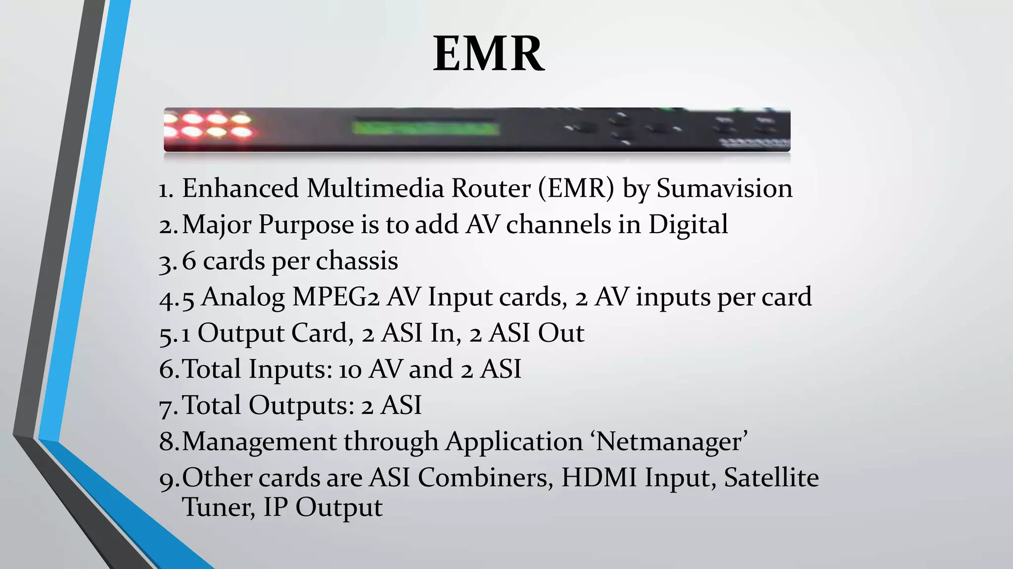 1. Enhanced Multimedia Router (EMR) by Sumavision
2.Major Purpose is to add AV channels in Digital
3.6 cards per chassis
4.5 Analog MPEG2 AV Input cards, 2 AV inputs per card
5.1 Output Card, 2 ASI In, 2 ASI Out
6.Total Inputs: 10 AV and 2 ASI
7.Total Outputs: 2 ASI
8.Management through Application ‘Netmanager’
9.Other cards are ASI Combiners, HDMI Input, Satellite
Tuner, IP Output
EMR
 