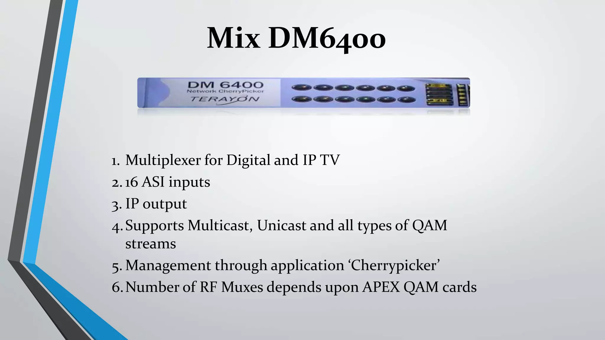 1. Multiplexer for Digital and IP TV
2. 16 ASI inputs
3. IP output
4.Supports Multicast, Unicast and all types of QAM
streams
5. Management through application ‘Cherrypicker’
6.Number of RF Muxes depends upon APEX QAM cards
Mix DM6400
 
