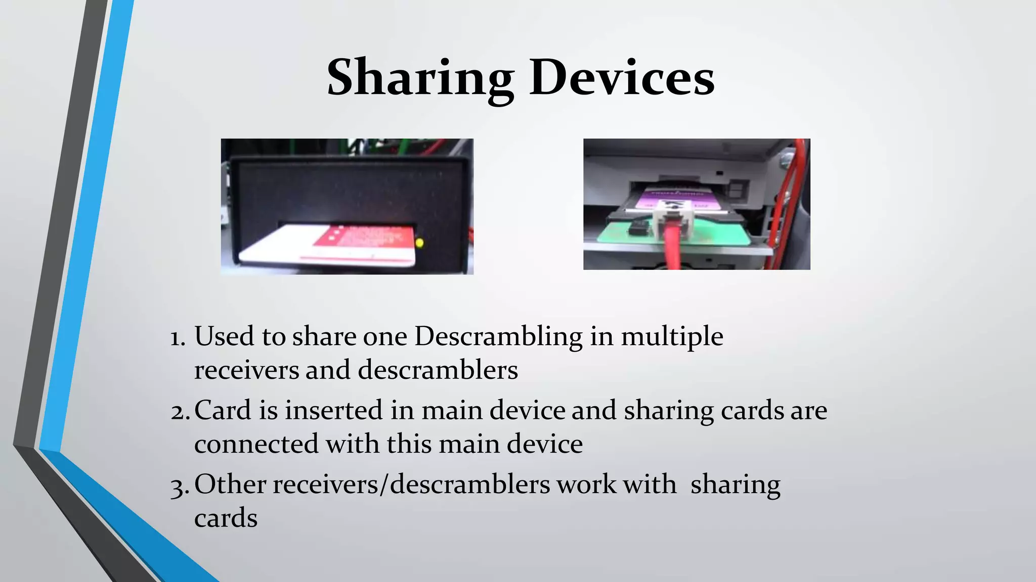 1. Used to share one Descrambling in multiple
receivers and descramblers
2.Card is inserted in main device and sharing cards are
connected with this main device
3.Other receivers/descramblers work with sharing
cards
Sharing Devices
 