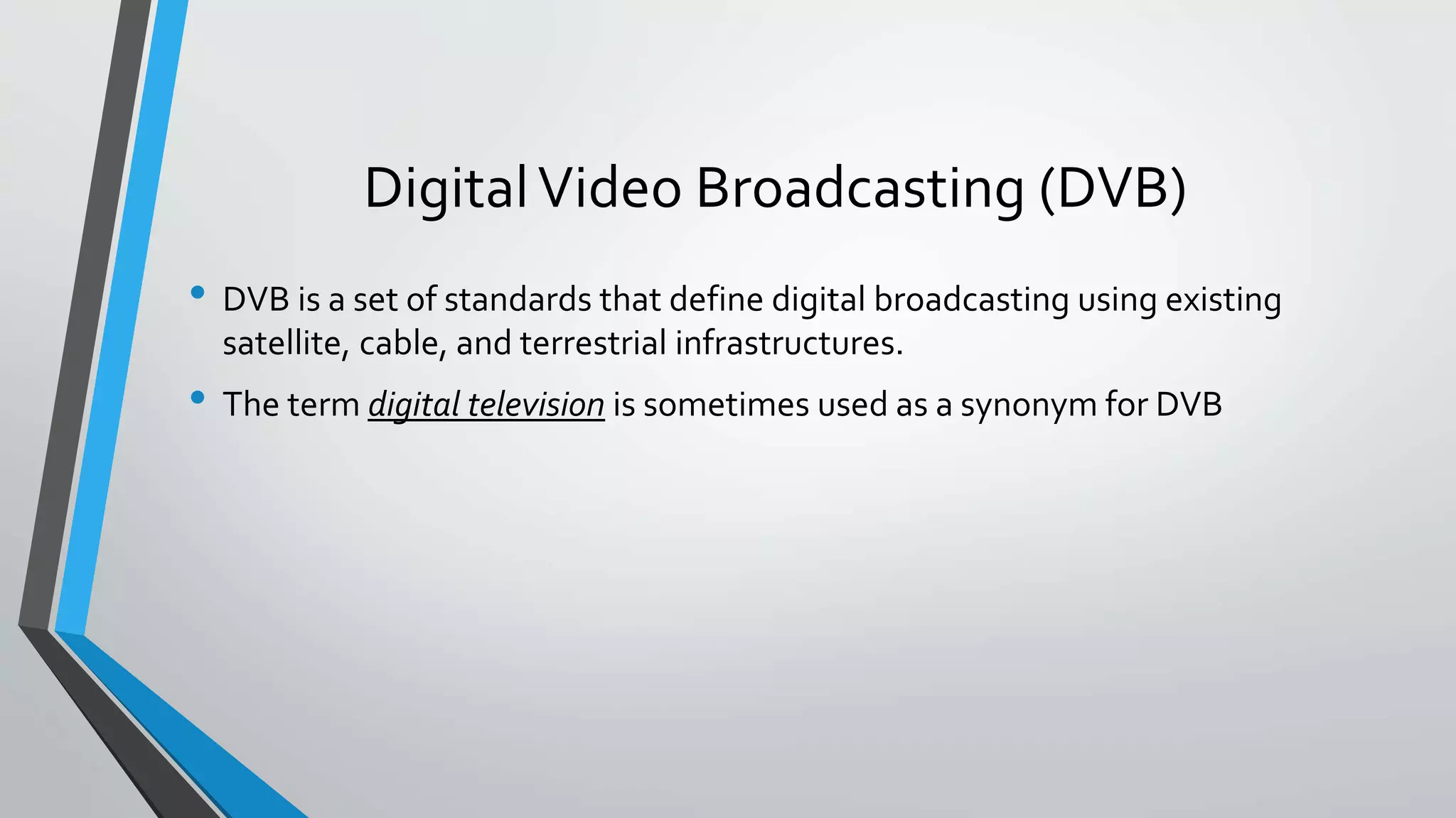 DigitalVideo Broadcasting (DVB)
• DVB is a set of standards that define digital broadcasting using existing
satellite, cable, and terrestrial infrastructures.
• The term digital television is sometimes used as a synonym for DVB
 