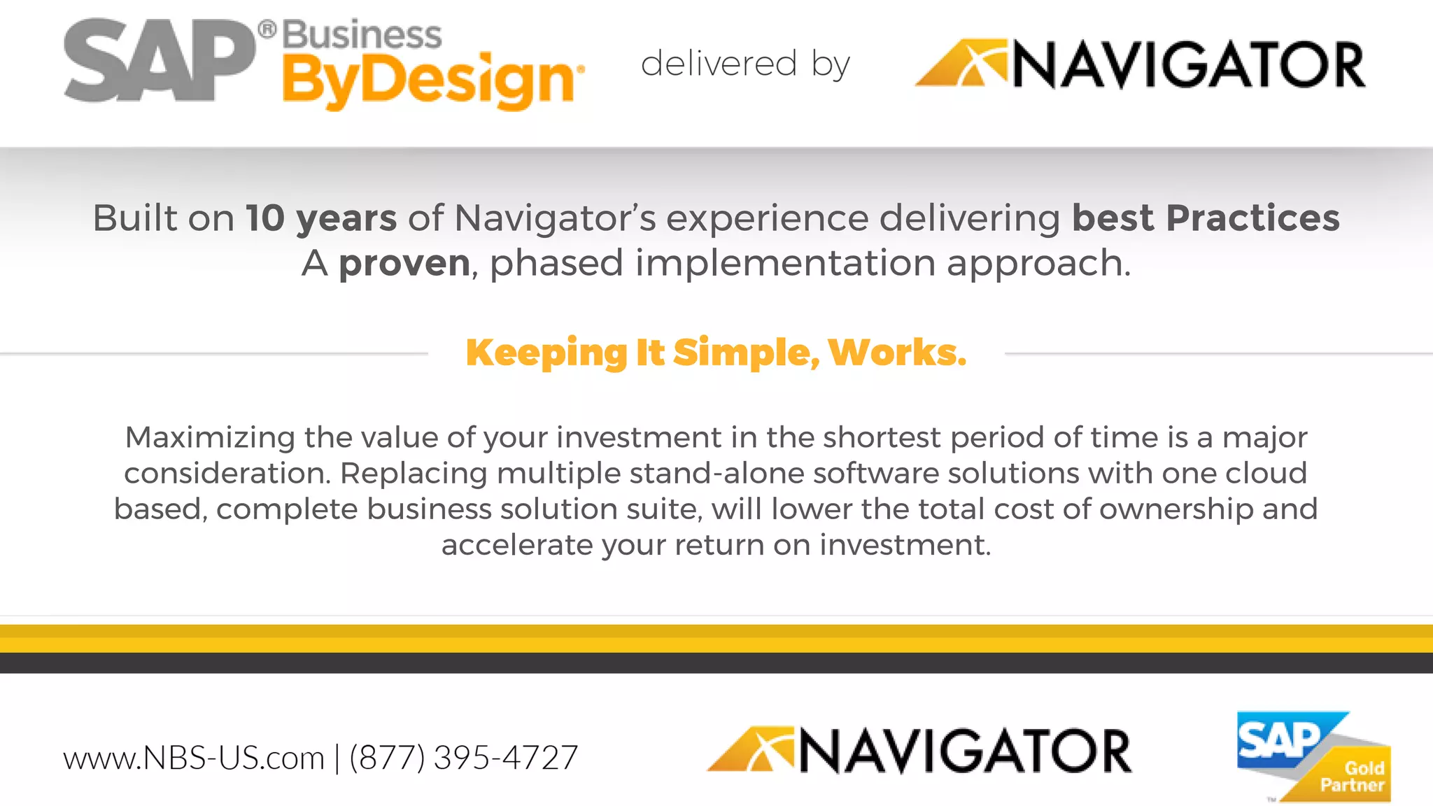 Built on 10 years of Navigator’s experience delivering best Practices
A proven, phased implementation approach.
Keeping It Simple, Works.
Maximizing the value of your investment in the shortest period of time is a major
consideration. Replacing multiple stand-alone software solutions with one cloud
based, complete business solution suite, will lower the total cost of ownership and
accelerate your return on investment.
 