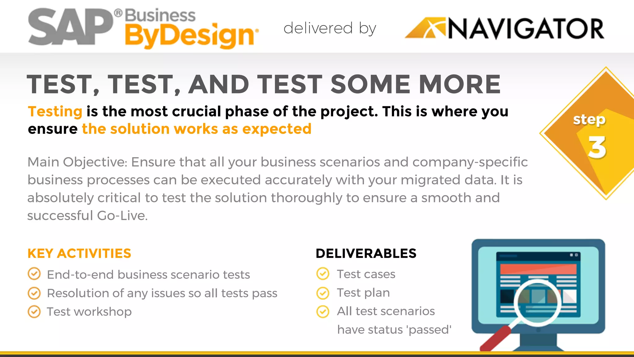 TEST, TEST, AND TEST SOME MORE
Testing is the most crucial phase of the project. This is where you
ensure the solution works as expected
Main Objective: Ensure that all your business scenarios and company-specific
business processes can be executed accurately with your migrated data. It is
absolutely critical to test the solution thoroughly to ensure a smooth and
successful Go-Live.
End-to-end business scenario tests
Resolution of any issues so all tests pass
Test workshop
Test cases
Test plan
All test scenarios
have status 'passed'
KEY ACTIVITIES DELIVERABLES
 