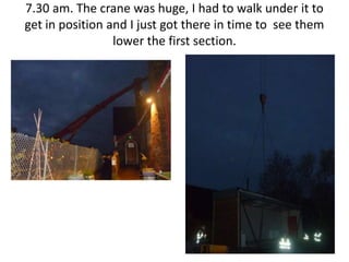 7.30 am. The crane was huge, I had to walk under it to
get in position and I just got there in time to see them
                 lower the first section.
 