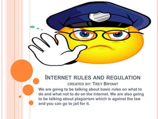 INTERNET RULES AND REGULATION
               CREATED BY:   TREY BRYANT
We are going to be talking about basic rules on what to
do and what not to do on the Internet. We are also going
to be talking about plagiarism which is against the law
and you can go to jail for it.
 