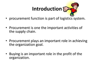 Introductionprocurement function is part of logistics system. Procurement is one the important activities of the supply chain. Procurement plays an important role in achieving the organization goal.  Buying is an important role in the profit of the organization.