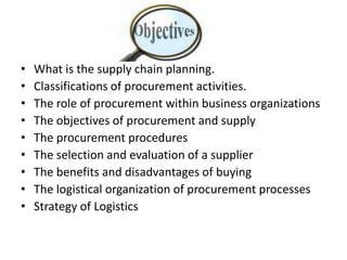 What is the supply chain planning.Classifications of procurement activities. The role of procurement within business organizations The objectives of procurement and supply The procurement procedures The selection and evaluation of a supplier The benefits and disadvantages of buying The logistical organization of procurement processes Strategy of Logistics 
