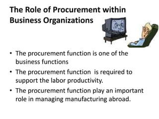 The Role of Procurement within Business Organizations The procurement function is one of the business functionsThe procurement function  is required to support the labor productivity.The procurement function play an important role in managing manufacturing abroad.