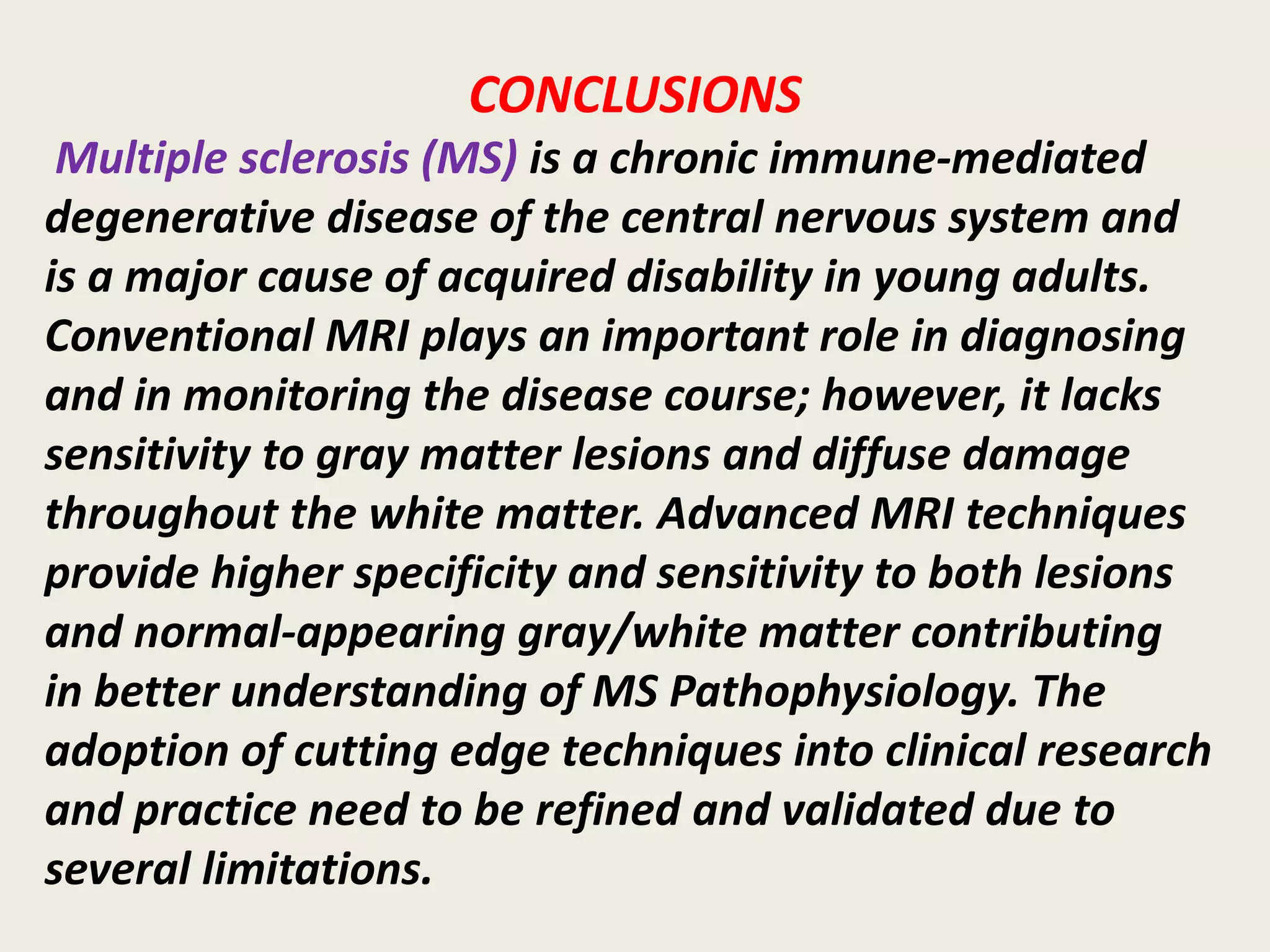 CONCLUSIONS
Multiple sclerosis (MS) is a chronic immune-mediated
degenerative disease of the central nervous system and
is a major cause of acquired disability in young adults.
Conventional MRI plays an important role in diagnosing
and in monitoring the disease course; however, it lacks
sensitivity to gray matter lesions and diffuse damage
throughout the white matter. Advanced MRI techniques
provide higher specificity and sensitivity to both lesions
and normal-appearing gray/white matter contributing
in better understanding of MS Pathophysiology. The
adoption of cutting edge techniques into clinical research
and practice need to be refined and validated due to
several limitations.
 