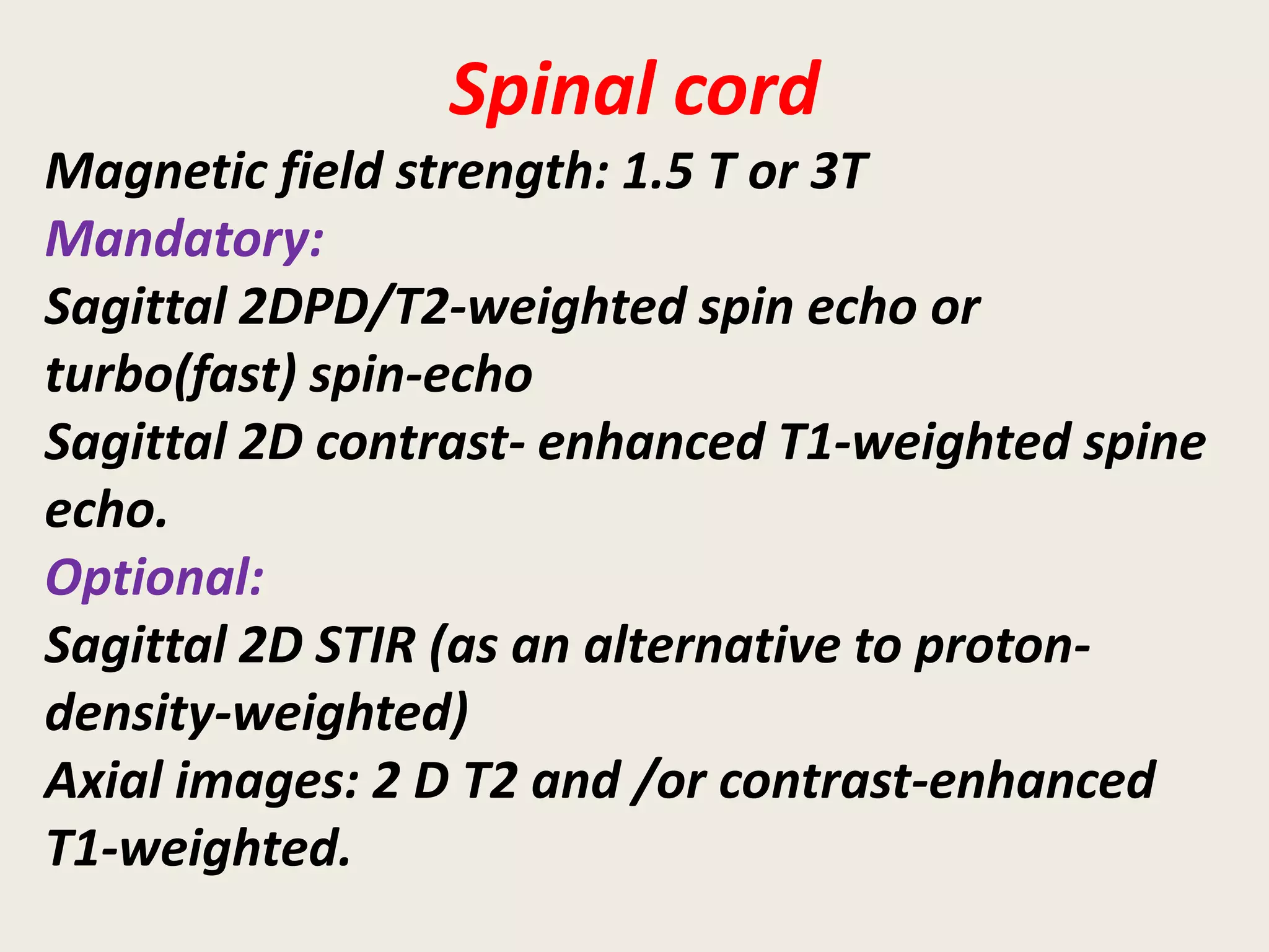 Spinal cord
Magnetic field strength: 1.5 T or 3T
Mandatory:
Sagittal 2DPD/T2-weighted spin echo or
turbo(fast) spin-echo
Sagittal 2D contrast- enhanced T1-weighted spine
echo.
Optional:
Sagittal 2D STIR (as an alternative to proton-
density-weighted)
Axial images: 2 D T2 and /or contrast-enhanced
T1-weighted.
 