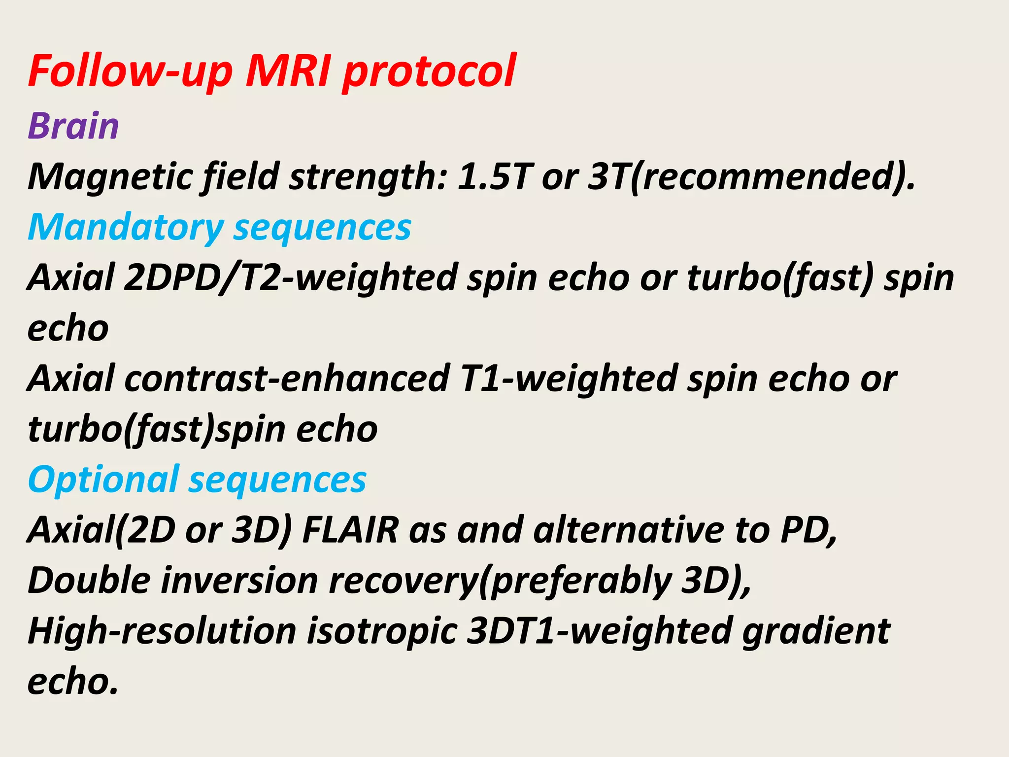 Follow-up MRI protocol
Brain
Magnetic field strength: 1.5T or 3T(recommended).
Mandatory sequences
Axial 2DPD/T2-weighted spin echo or turbo(fast) spin
echo
Axial contrast-enhanced T1-weighted spin echo or
turbo(fast)spin echo
Optional sequences
Axial(2D or 3D) FLAIR as and alternative to PD,
Double inversion recovery(preferably 3D),
High-resolution isotropic 3DT1-weighted gradient
echo.
 