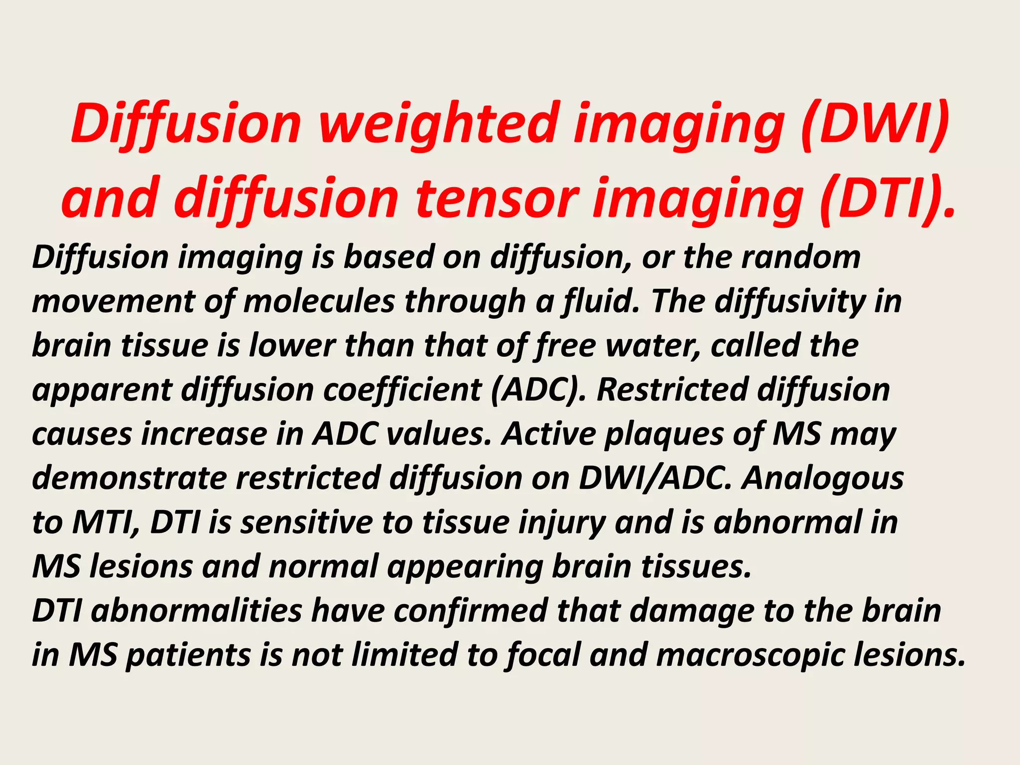 Diffusion weighted imaging (DWI)
and diffusion tensor imaging (DTI).
Diffusion imaging is based on diffusion, or the random
movement of molecules through a fluid. The diffusivity in
brain tissue is lower than that of free water, called the
apparent diffusion coefficient (ADC). Restricted diffusion
causes increase in ADC values. Active plaques of MS may
demonstrate restricted diffusion on DWI/ADC. Analogous
to MTI, DTI is sensitive to tissue injury and is abnormal in
MS lesions and normal appearing brain tissues.
DTI abnormalities have confirmed that damage to the brain
in MS patients is not limited to focal and macroscopic lesions.
 